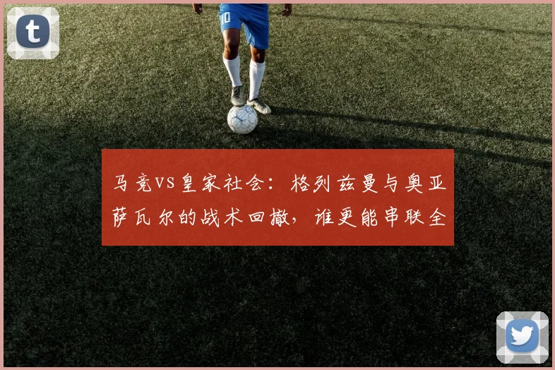 马竞vs皇家社会：格列兹曼与奥亚萨瓦尔的战术回撤，谁更能串联全队？