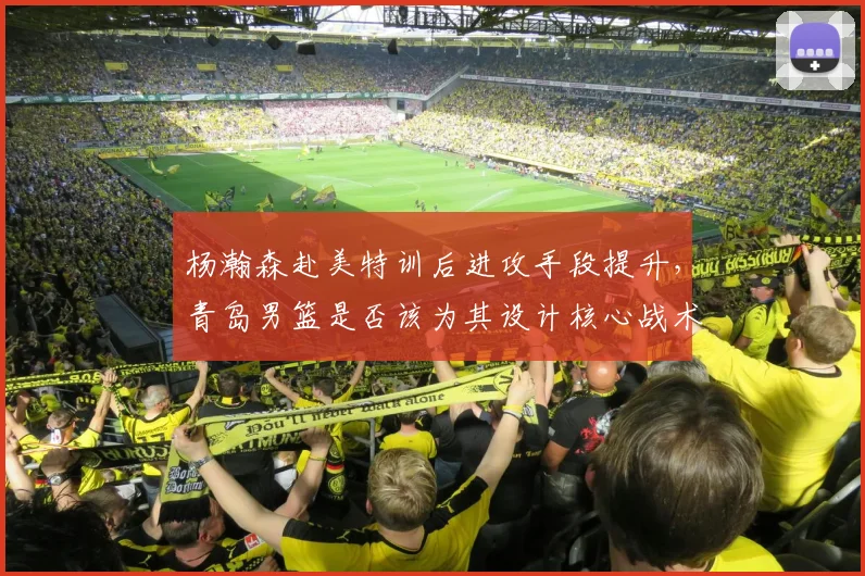 杨瀚森赴美特训后进攻手段提升，青岛男篮是否该为其设计核心战术？