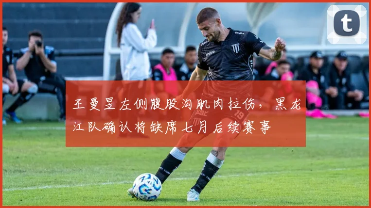 王曼昱左侧腹股沟肌肉拉伤，黑龙江队确认将缺席七月后续赛事