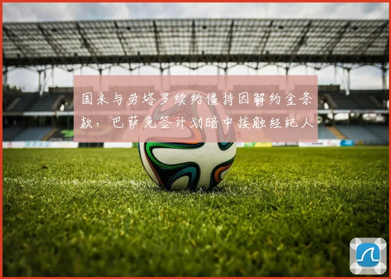 国米与劳塔罗续约僵持因解约金条款,巴萨免签计划暗中接触经纪人