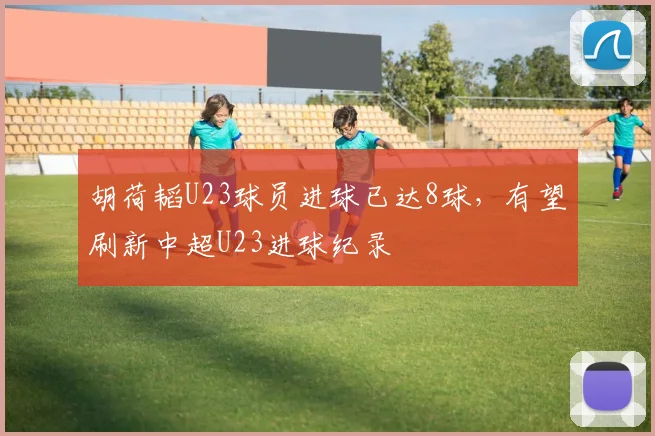 胡荷韬U23球员进球已达8球，有望刷新中超U23进球纪录