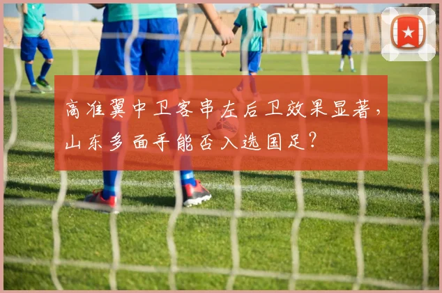 高准翼中卫客串左后卫效果显著，山东多面手能否入选国足？