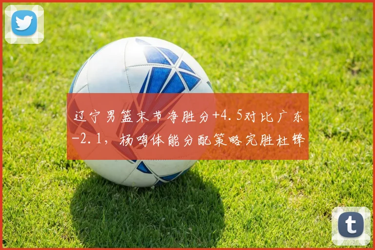 辽宁男篮末节净胜分+4.5对比广东-2.1，杨鸣体能分配策略完胜杜锋临场换人