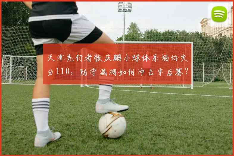 天津先行者张庆鹏小球体系场均失分110,防守漏洞如何冲击季后赛?__br_