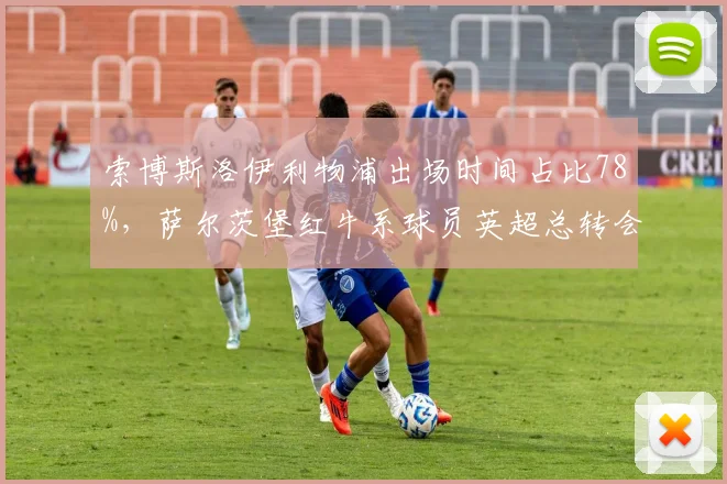索博斯洛伊利物浦出场时间占比78%，萨尔茨堡红牛系球员英超总转会费超4亿欧