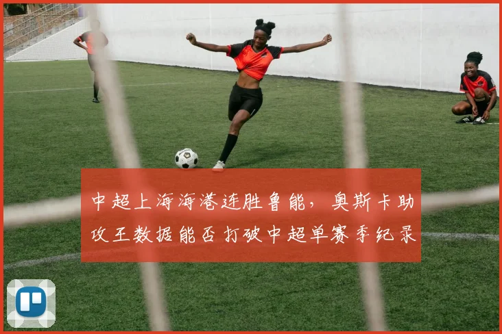 中超上海海港连胜鲁能,奥斯卡助攻王数据能否打破中超单赛季纪录?