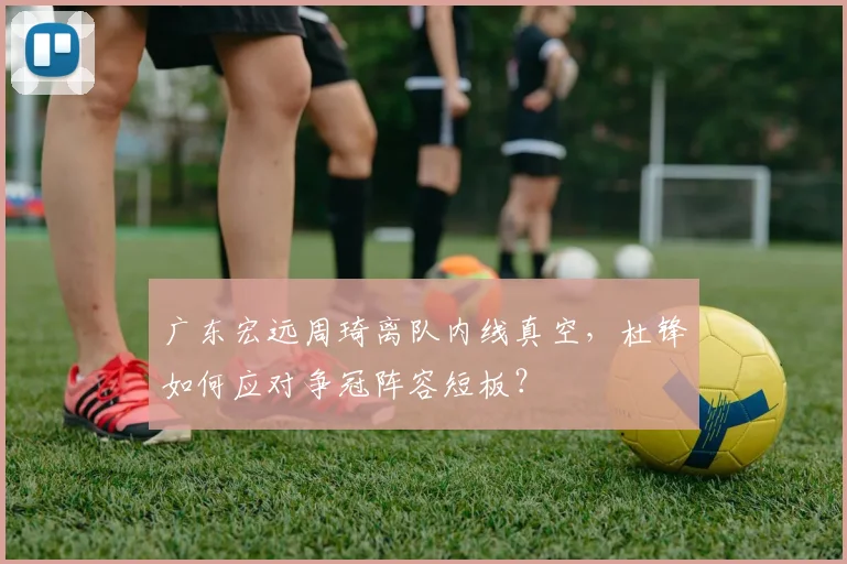 广东宏远周琦离队内线真空,杜锋如何应对争冠阵容短板?
