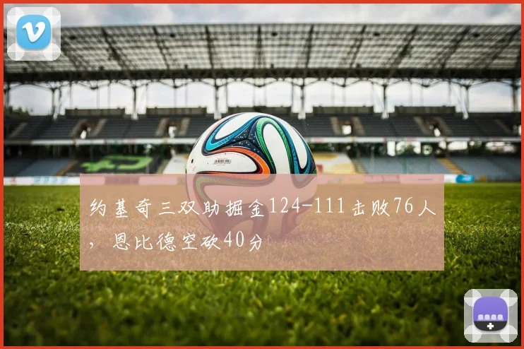 约基奇三双助掘金124-111击败76人,恩比德空砍40分